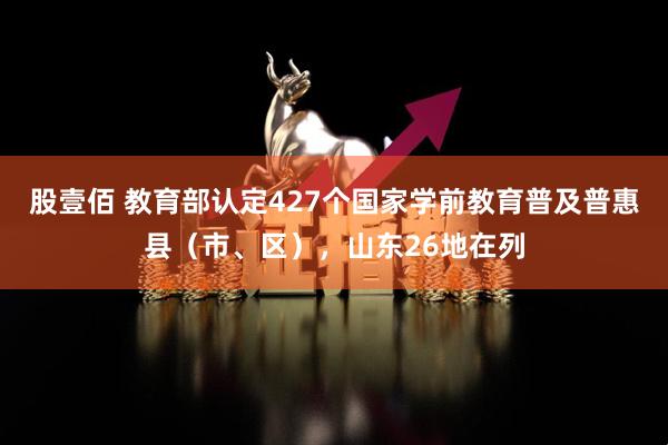 股壹佰 教育部认定427个国家学前教育普及普惠县（市、区），山东26地在列