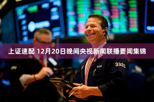 上证速配 12月20日晚间央视新闻联播要闻集锦
