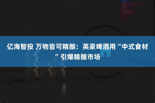 亿海智投 万物皆可精酿：英豪啤酒用“中式食材”引爆精酿市场