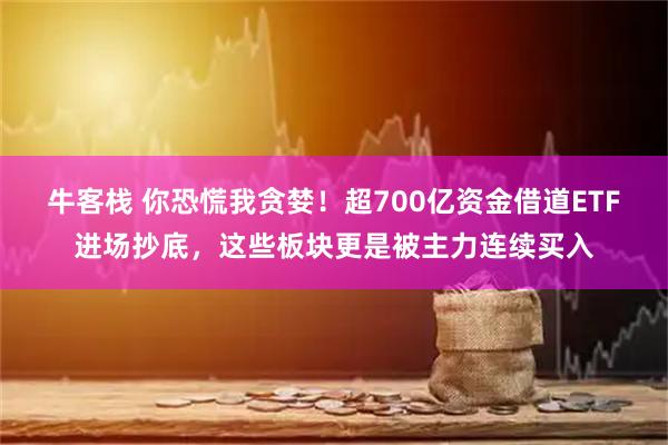 牛客栈 你恐慌我贪婪！超700亿资金借道ETF进场抄底，这些板块更是被主力连续买入