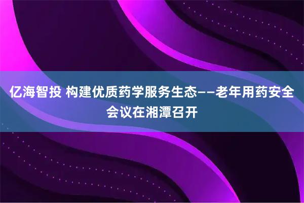 亿海智投 构建优质药学服务生态——老年用药安全会议在湘潭召开